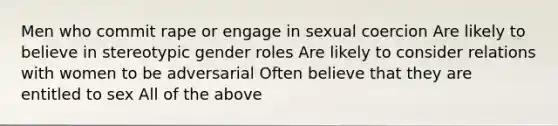 Men who commit rape or engage in sexual coercion Are likely to believe in stereotypic gender roles Are likely to consider relations with women to be adversarial Often believe that they are entitled to sex All of the above