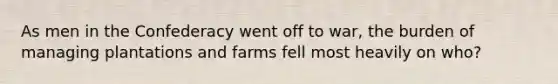 As men in the Confederacy went off to war, the burden of managing plantations and farms fell most heavily on who?