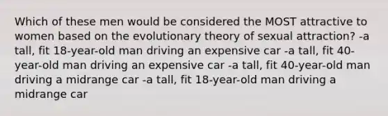 Which of these men would be considered the MOST attractive to women based on the evolutionary theory of sexual attraction? -a tall, fit 18-year-old man driving an expensive car -a tall, fit 40-year-old man driving an expensive car -a tall, fit 40-year-old man driving a midrange car -a tall, fit 18-year-old man driving a midrange car