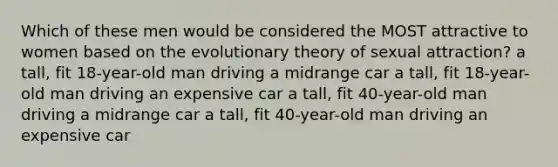 Which of these men would be considered the MOST attractive to women based on the evolutionary theory of sexual attraction? a tall, fit 18-year-old man driving a midrange car a tall, fit 18-year-old man driving an expensive car a tall, fit 40-year-old man driving a midrange car a tall, fit 40-year-old man driving an expensive car