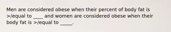 Men are considered obese when their percent of body fat is >/equal to ____ and women are considered obese when their body fat is >/equal to _____.