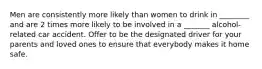 Men are consistently more likely than women to drink in ________ and are 2 times more likely to be involved in a _______ alcohol-related car accident. Offer to be the designated driver for your parents and loved ones to ensure that everybody makes it home safe.