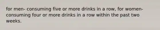 for men- consuming five or more drinks in a row, for women- consuming four or more drinks in a row within the past two weeks.