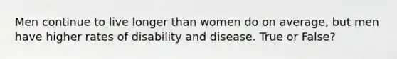 Men continue to live longer than women do on average, but men have higher rates of disability and disease. True or False?
