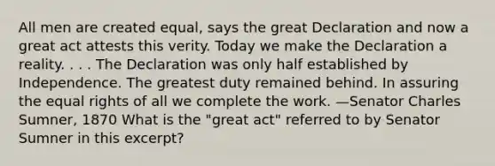 All men are created equal, says the great Declaration and now a great act attests this verity. Today we make the Declaration a reality. . . . The Declaration was only half established by Independence. The greatest duty remained behind. In assuring the equal rights of all we complete the work. —Senator Charles Sumner, 1870 What is the "great act" referred to by Senator Sumner in this excerpt?