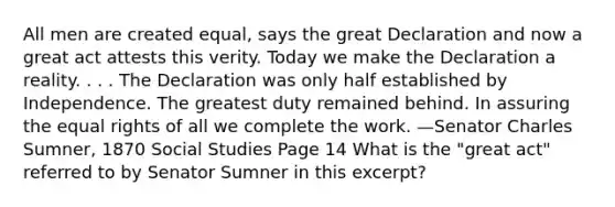 All men are created equal, says the great Declaration and now a great act attests this verity. Today we make the Declaration a reality. . . . The Declaration was only half established by Independence. The greatest duty remained behind. In assuring the equal rights of all we complete the work. —Senator Charles Sumner, 1870 Social Studies Page 14 What is the "great act" referred to by Senator Sumner in this excerpt?