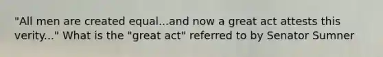 "All men are created equal...and now a great act attests this verity..." What is the "great act" referred to by Senator Sumner