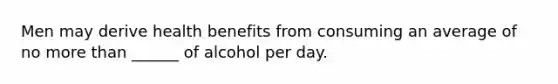 Men may derive health benefits from consuming an average of no more than ______ of alcohol per day.