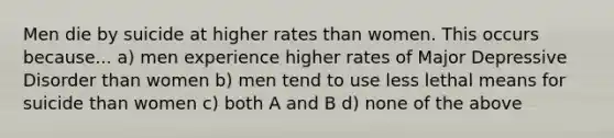 Men die by suicide at higher rates than women. This occurs because... a) men experience higher rates of Major Depressive Disorder than women b) men tend to use less lethal means for suicide than women c) both A and B d) none of the above