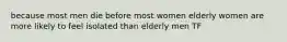 because most men die before most women elderly women are more likely to feel isolated than elderly men TF