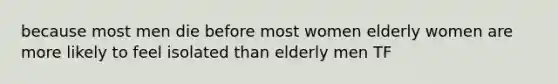 because most men die before most women elderly women are more likely to feel isolated than elderly men TF