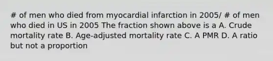 # of men who died from myocardial infarction in 2005/ # of men who died in US in 2005 The fraction shown above is a A. Crude mortality rate B. Age-adjusted mortality rate C. A PMR D. A ratio but not a proportion