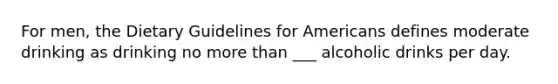 For men, the Dietary Guidelines for Americans defines moderate drinking as drinking no more than ___ alcoholic drinks per day.