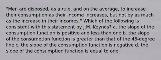 "Men are disposed, as a rule, and on the average, to increase their consumption as their income increases, but not by as much as the increase in their incomes." Which of the following is consistent with this statement by J.M. Keynes? a. the slope of the consumption function is positive and less than one b. the slope of the consumption function is greater than that of the 45-degree line c. the slope of the consumption function is negative d. the slope of the consumption function is equal to one