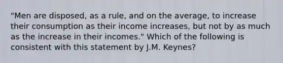 "Men are disposed, as a rule, and on the average, to increase their consumption as their income increases, but not by as much as the increase in their incomes." Which of the following is consistent with this statement by J.M. Keynes?