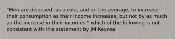 "Men are disposed, as a rule, and on the average, to increase their consumption as their income increases, but not by as much as the increase in their incomes." which of the following is not consistent with this statement by JM Keynes