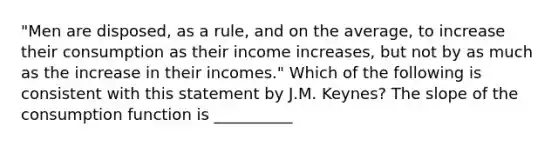 "Men are disposed, as a rule, and on the average, to increase their consumption as their income increases, but not by as much as the increase in their incomes." Which of the following is consistent with this statement by J.M. Keynes? The slope of the consumption function is __________