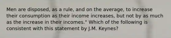 Men are disposed, as a rule, and on the average, to increase their consumption as their income increases, but not by as much as the increase in their incomes." Which of the following is consistent with this statement by J.M. Keynes?