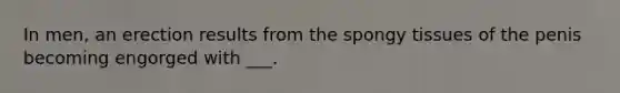 In men, an erection results from the spongy tissues of the penis becoming engorged with ___.