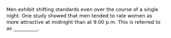 Men exhibit shifting standards even over the course of a single night. One study showed that men tended to rate women as more attractive at midnight than at 9:00 p.m. This is referred to as __________.