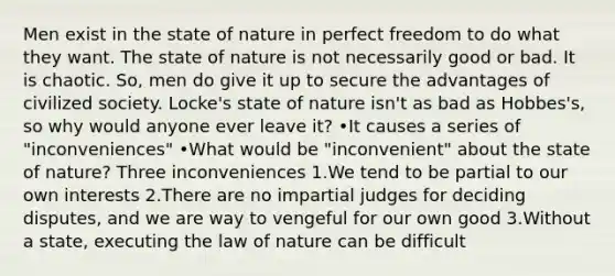 Men exist in the state of nature in perfect freedom to do what they want. The state of nature is not necessarily good or bad. It is chaotic. So, men do give it up to secure the advantages of civilized society. Locke's state of nature isn't as bad as Hobbes's, so why would anyone ever leave it? •It causes a series of "inconveniences" •What would be "inconvenient" about the state of nature? Three inconveniences 1.We tend to be partial to our own interests 2.There are no impartial judges for deciding disputes, and we are way to vengeful for our own good 3.Without a state, executing the law of nature can be difficult