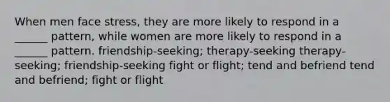 When men face stress, they are more likely to respond in a ______ pattern, while women are more likely to respond in a ______ pattern. friendship-seeking; therapy-seeking therapy-seeking; friendship-seeking fight or flight; tend and befriend tend and befriend; fight or flight