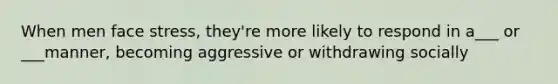 When men face stress, they're more likely to respond in a___ or ___manner, becoming aggressive or withdrawing socially