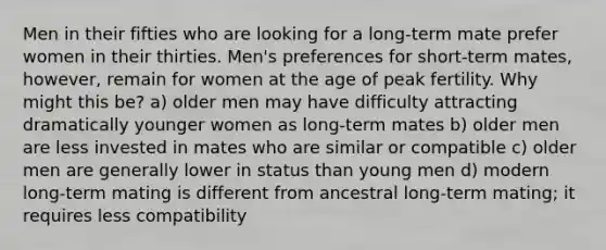 Men in their fifties who are looking for a long-term mate prefer women in their thirties. Men's preferences for short-term mates, however, remain for women at the age of peak fertility. Why might this be? a) older men may have difficulty attracting dramatically younger women as long-term mates b) older men are less invested in mates who are similar or compatible c) older men are generally lower in status than young men d) modern long-term mating is different from ancestral long-term mating; it requires less compatibility