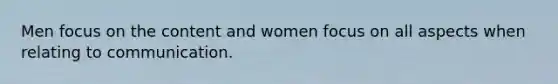 Men focus on the content and women focus on all aspects when relating to communication.