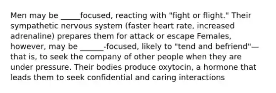 Men may be _____focused, reacting with "fight or flight." Their sympathetic nervous system (faster heart rate, increased adrenaline) prepares them for attack or escape Females, however, may be ______-focused, likely to "tend and befriend"—that is, to seek the company of other people when they are under pressure. Their bodies produce oxytocin, a hormone that leads them to seek confidential and caring interactions