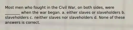 Most men who fought in the Civil War, on both sides, were ________ when the war began. a. either slaves or slaveholders b. slaveholders c. neither slaves nor slaveholders d. None of these answers is correct.