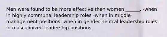 Men were found to be more effective than women ______. -when in highly communal leadership roles -when in middle-management positions -when in gender-neutral leadership roles -in masculinized leadership positions