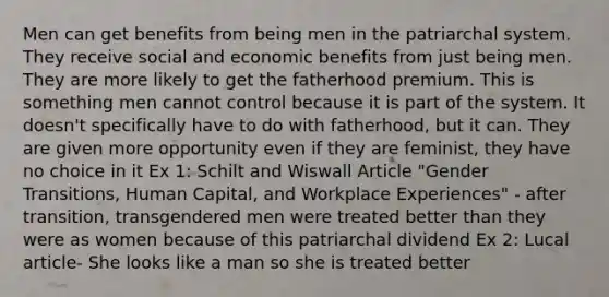 Men can get benefits from being men in the patriarchal system. They receive social and economic benefits from just being men. They are more likely to get the fatherhood premium. This is something men cannot control because it is part of the system. It doesn't specifically have to do with fatherhood, but it can. They are given more opportunity even if they are feminist, they have no choice in it Ex 1: Schilt and Wiswall Article "Gender Transitions, Human Capital, and Workplace Experiences" - after transition, transgendered men were treated better than they were as women because of this patriarchal dividend Ex 2: Lucal article- She looks like a man so she is treated better