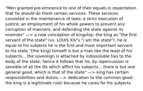 "Men granted pre-eminence to one of their equals in expectation that he should do them certain services. These services consisted in the maintenance of laws; a strict execution of justice; an employment of his whole powers to prevent any corruption of manners; and defending the state against its enemies" —> a new conception of kingship: the king as "the first servant of the state" (vs. LOUIS XIV's "i am the state"); he is equal to his subjects he is the first and most important servant to his state "[the king] himself is but a man like the least of his subjects... the sovereign is attached by indissoluble ties to the body of the state; hence it follows that he, by repercussion is sensible of all the ills which afflict his subjects... there is but one general good, which is that of the state" —> king has certain responsibilities and duties —> dedication to the common good: the king is a legitimate ruler because he cares for his subjects