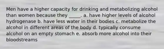 Men have a higher capacity for drinking and metabolizing alcohol than women because they _____. a. have higher levels of alcohol hydrogenase b. have less water in their bodies c. metabolize the alcohol in different areas of the body d. typically consume alcohol on an empty stomach e. absorb more alcohol into their bloodstreams