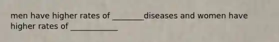 men have higher rates of ________diseases and women have higher rates of ____________