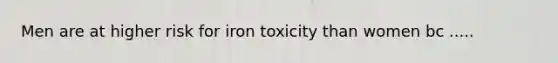 Men are at higher risk for iron toxicity than women bc .....