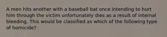 A men hits another with a baseball bat once intending to hurt him through the victim unfortunately dies as a result of internal bleeding. This would be classified as which of the following type of homicide?