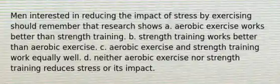 Men interested in reducing the impact of stress by exercising should remember that research shows a. aerobic exercise works better than strength training. b. strength training works better than aerobic exercise. c. aerobic exercise and strength training work equally well. d. neither aerobic exercise nor strength training reduces stress or its impact.