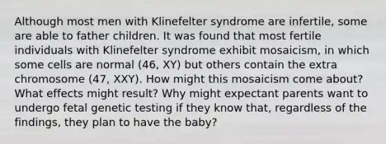 Although most men with Klinefelter syndrome are infertile, some are able to father children. It was found that most fertile individuals with Klinefelter syndrome exhibit mosaicism, in which some cells are normal (46, XY) but others contain the extra chromosome (47, XXY). How might this mosaicism come about? What effects might result? Why might expectant parents want to undergo fetal genetic testing if they know that, regardless of the findings, they plan to have the baby?