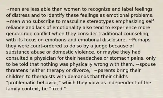 ~men are less able than women to recognize and label feelings of distress and to identify these feelings as emotional problems. ~men who subscribe to masculine stereotypes emphasizing self-reliance and lack of emotionality also tend to experience more gender-role conflict when they consider traditional counseling, with its focus on emotions and emotional disclosure. ~Perhaps they were court-ordered to do so by a judge because of substance abuse or domestic violence, or maybe they had consulted a physician for their headaches or stomach pains, only to be told that nothing was physically wrong with them. ~spouse threatens "either therapy or divorce," ~parents bring their children to therapists with demands that their child's "problematic behavior," which they view as independent of the family context, be "fixed."