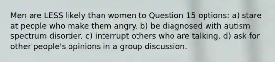 Men are LESS likely than women to Question 15 options: a) stare at people who make them angry. b) be diagnosed with autism spectrum disorder. c) interrupt others who are talking. d) ask for other people's opinions in a group discussion.