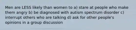 Men are LESS likely than women to a) stare at people who make them angry b) be diagnosed with autism spectrum disorder c) interrupt others who are talking d) ask for other people's opinions in a group discussion