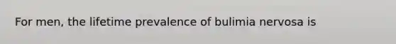 For men, the lifetime prevalence of bulimia nervosa is