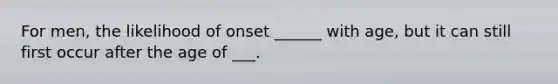 For men, the likelihood of onset ______ with age, but it can still first occur after the age of ___.