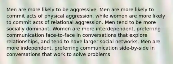 Men are more likely to be aggressive. Men are more likely to commit acts of physical aggression, while women are more likely to commit acts of relational aggression. Men tend to be more socially dominant. Women are more interdependent, preferring communication face-to-face in conversations that explore relationships, and tend to have larger social networks. Men are more independent, preferring communication side-by-side in conversations that work to solve problems