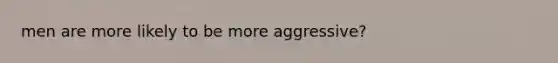 men are more likely to be more aggressive?