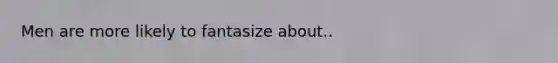 Men are more likely to fantasize about..