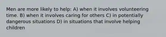 Men are more likely to help: A) when it involves volunteering time. B) when it involves caring for others C) in potentially dangerous situations D) in situations that involve helping children