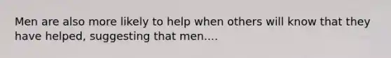 Men are also more likely to help when others will know that they have helped, suggesting that men....